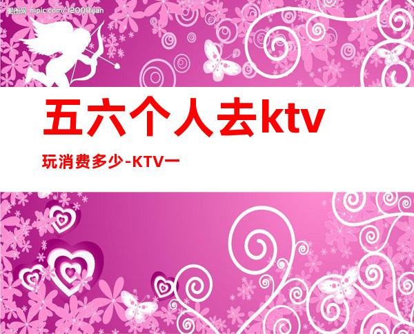 五六个人去ktv玩消费多少-KTV一般五六个人消费多少