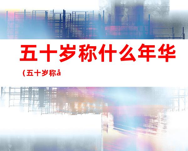 五十岁称什么年华(五十岁称呼什么年)