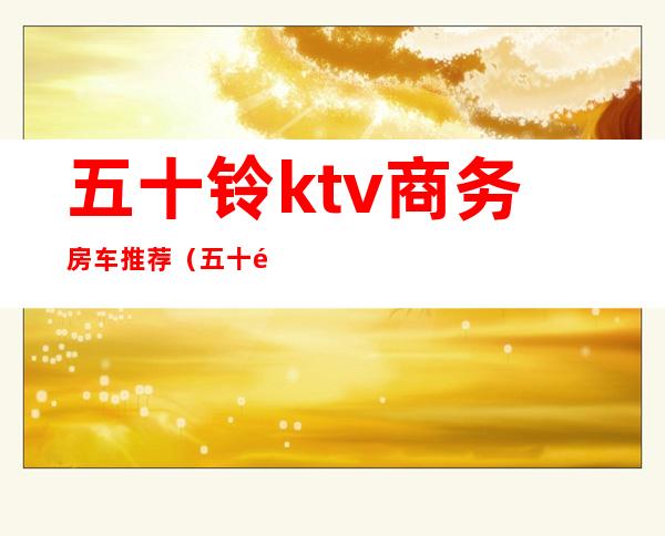 五十铃ktv商务房车推荐(五十铃房车品牌大全及报价表)
