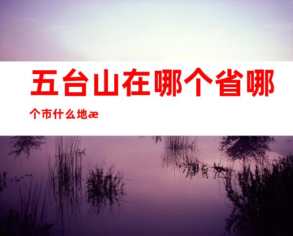 五台山在哪个省哪个市什么地方（五台山在哪个省哪个市）