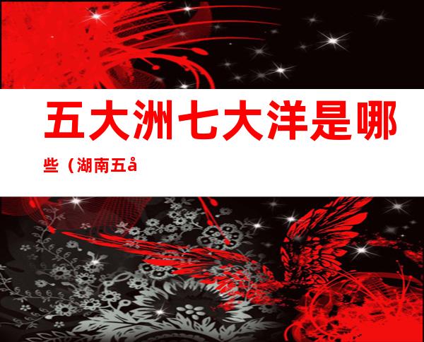 五大洲七大洋是哪些(湖南五大洲七大洋是哪些)