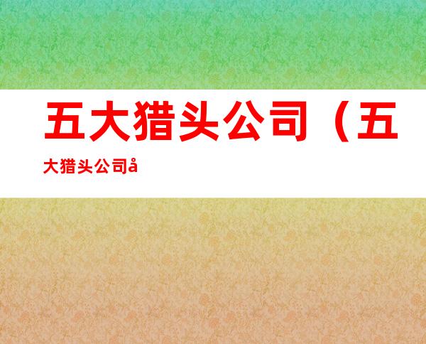 五大猎头公司(五大猎头公司好进吗)
