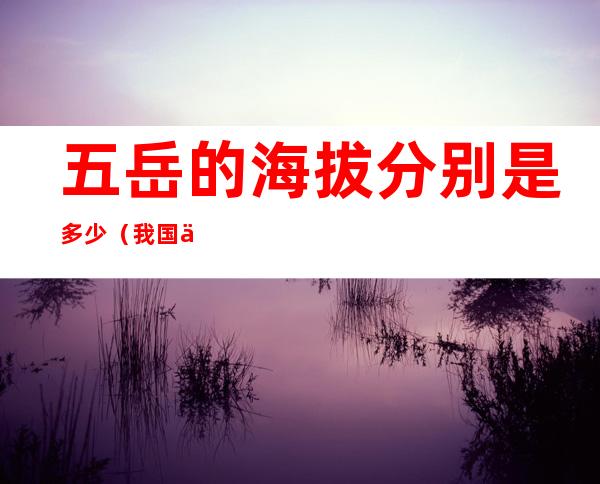 五岳的海拔分别是多少(我国五岳分别是哪里海拔多少)