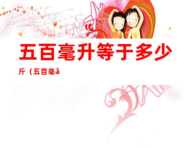 五百毫升等于多少斤(五百毫升等于多少斤面粉)