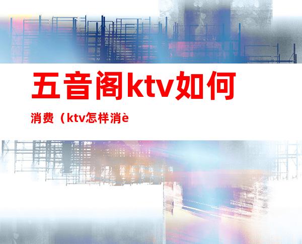 五音阁ktv如何消费(ktv怎样消费)