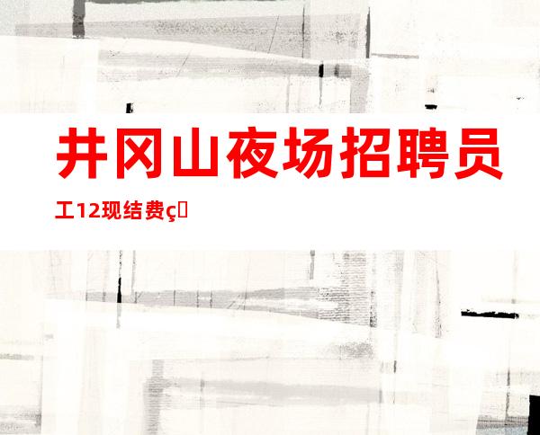 井冈山夜场招聘员工/12现结/费用都免