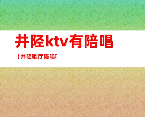井陉ktv有陪唱（井陉歌厅陪唱）