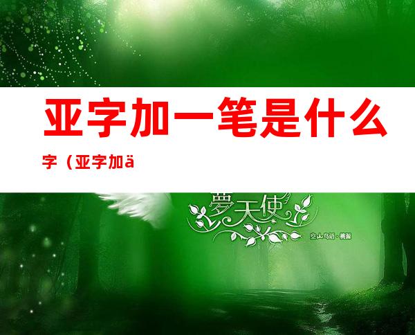 亚字加一笔是什么字(亚字加一笔是什么字?)