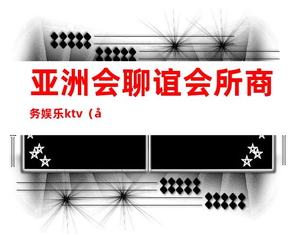 亚洲会聊谊会所商务娱乐ktv（国际商务会所）