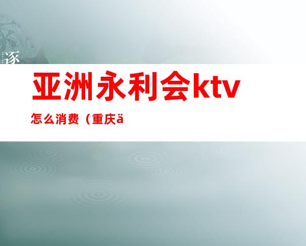 亚洲永利会ktv怎么消费(重庆亚洲永利会ktv消费)