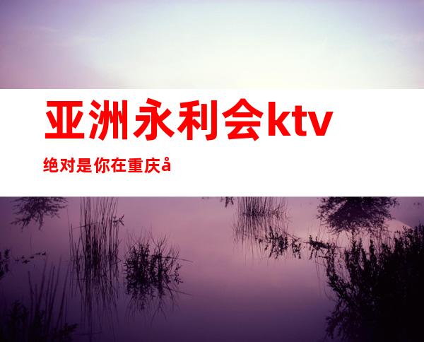 亚洲永利会ktv绝对是你在重庆夜总会很好的选择高档次推荐