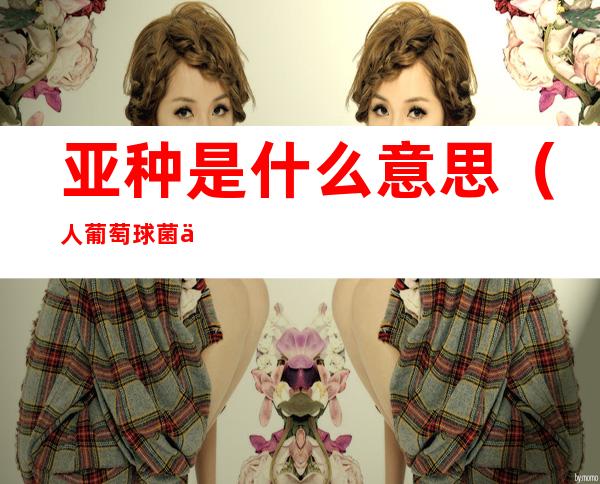 亚种是什么意思(人葡萄球菌人亚种是什么意思)