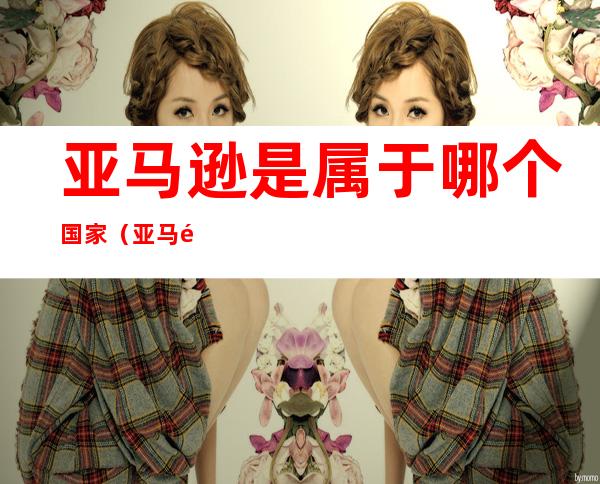 亚马逊是属于哪个国家(亚马逊是属于哪个国家属于哪个洲)