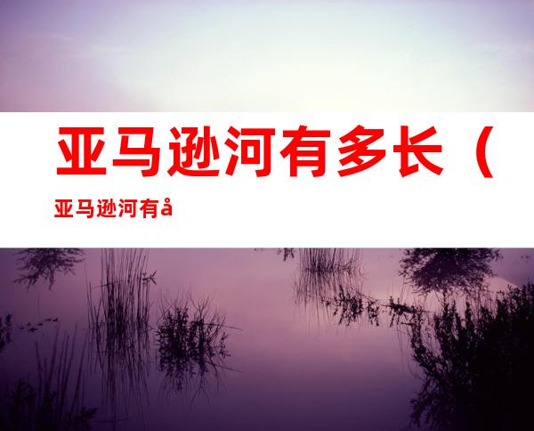 亚马逊河有多长(亚马逊河有多长在哪里的)