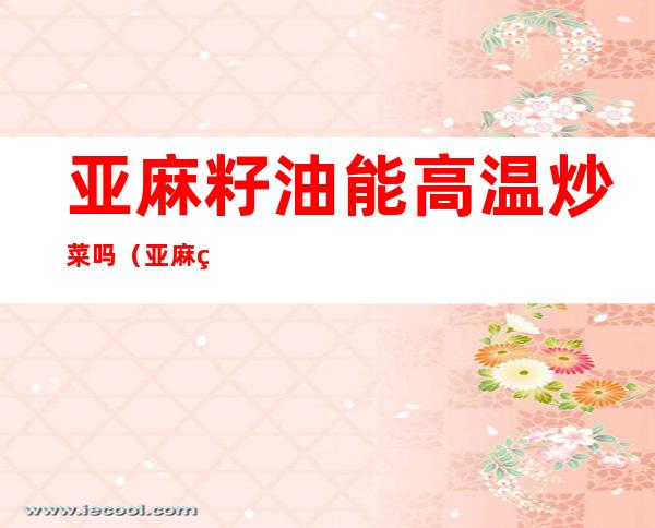 亚麻籽油能高温炒菜吗(亚麻籽油可以高温热炒吗)