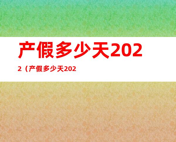 产假多少天2022(产假多少天2022规定最新男方休息)