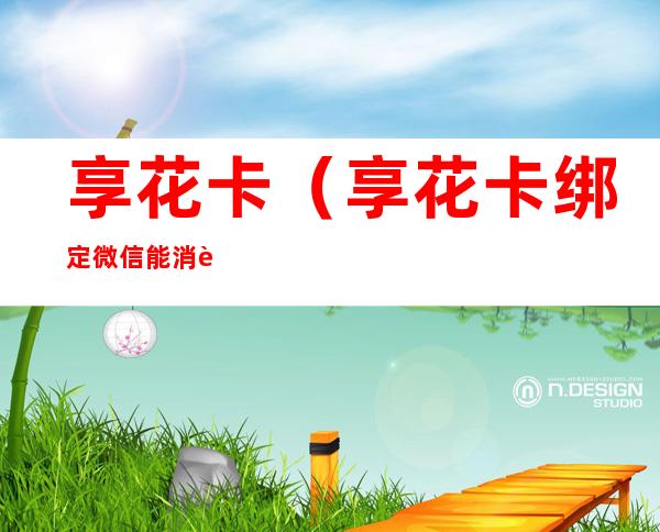 享花卡(享花卡绑定微信能消费吗)