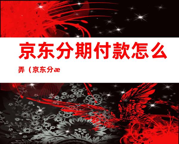 京东分期付款怎么弄(京东分期付款怎么弄怎么一次性付款)
