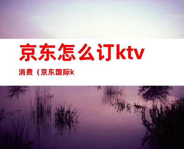京东怎么订ktv消费(京东国际ktv价格表)