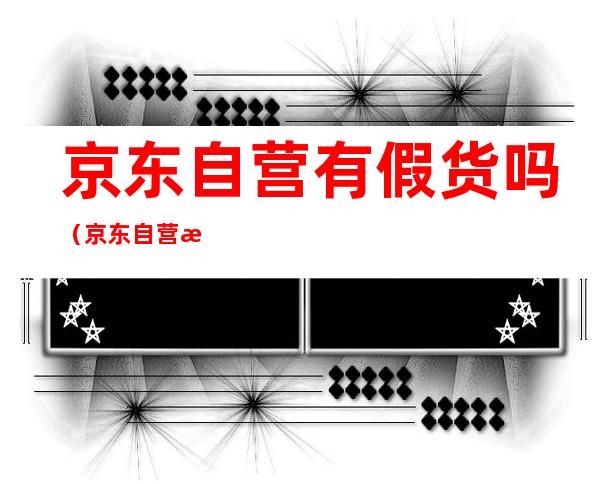 京东自营有假货吗(京东自营有假货吗 百度知道)