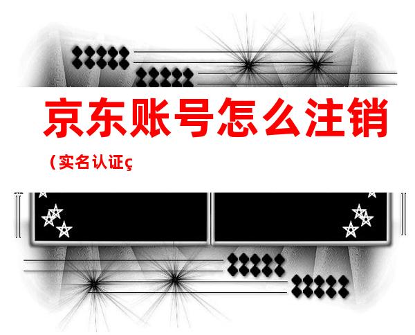 京东账号怎么注销（实名认证的京东账号怎么注销）