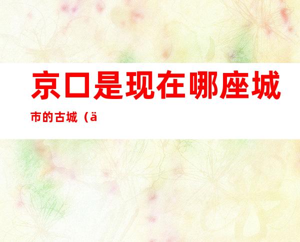 京口是现在哪座城市的古城（京口是现在哪里的古城啊）