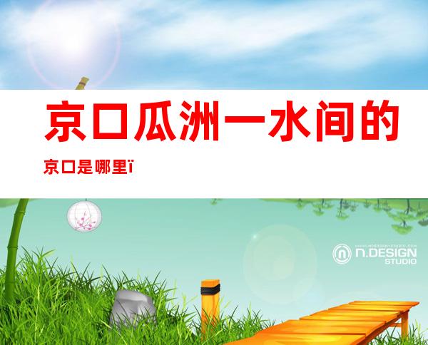 京口瓜洲一水间的京口是哪里（京口瓜洲一水间的京口是哪里的古称）