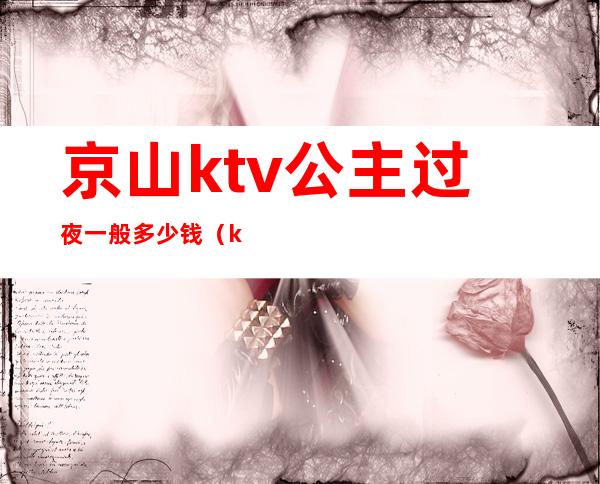 京山ktv公主过夜一般多少钱（ktv公主出来过夜要钱吗）