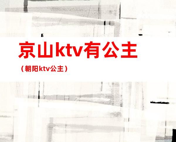 京山ktv有公主(朝阳ktv公主)
