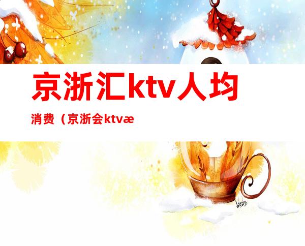 京浙汇ktv人均消费(京浙会ktv消费)
