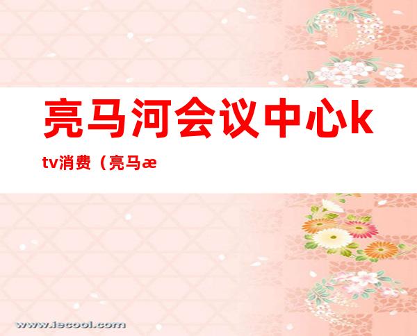 亮马河会议中心ktv消费(亮马桥会议中心ktv)