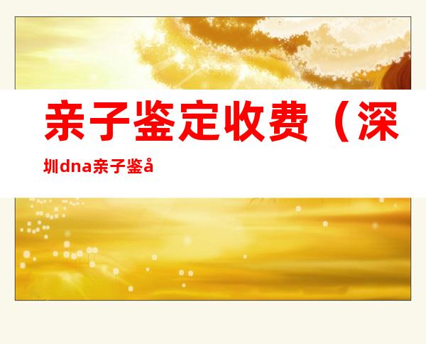 亲子鉴定收费(深圳dna亲子鉴定收费)