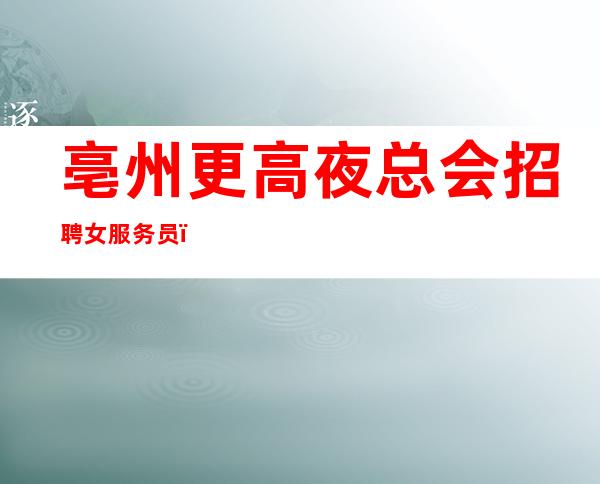 亳州更高夜总会招聘女服务员,10场招聘员工,急缺人