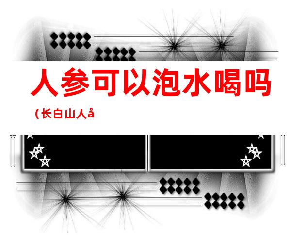 人参可以泡水喝吗(长白山人参可以泡水喝吗)