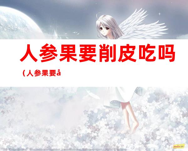 人参果要削皮吃吗(人参果要削皮吗)