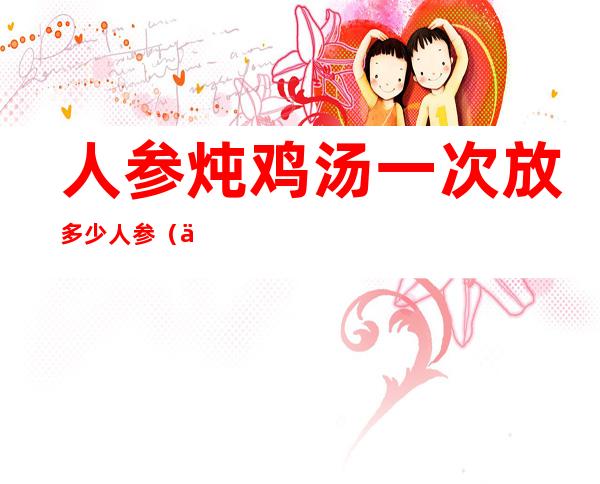 人参炖鸡汤一次放多少人参(人参炖鸡汤放多少干人参)