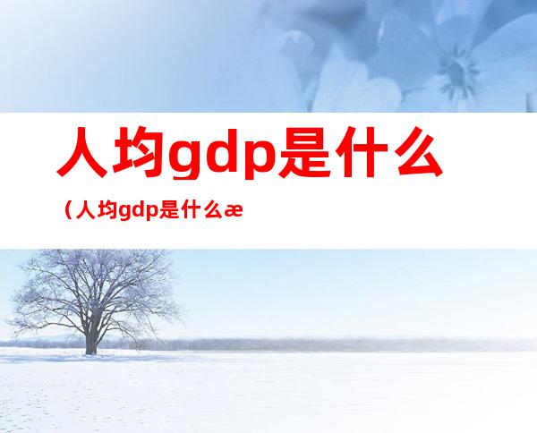 人均gdp是什么(人均gdp是什么意思和人均年收入)