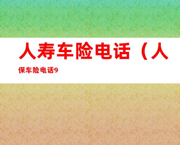 人寿车险电话（人保车险电话95588）