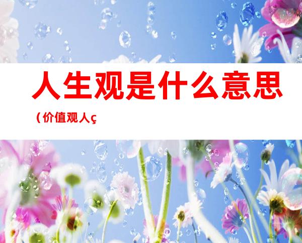 人生观是什么意思(价值观人生观是什么意思)