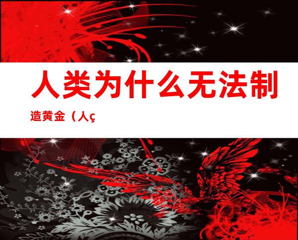 人类为什么无法制造黄金(人类能造出黄金吗)