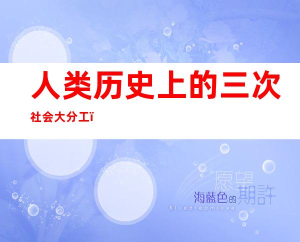 人类历史上的三次社会大分工（人类历史上三次社会大分工是）