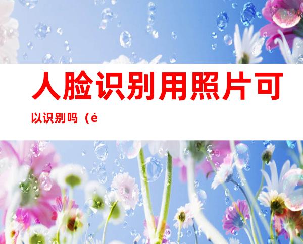 人脸识别用照片可以识别吗(门禁人脸识别用照片可以识别吗)