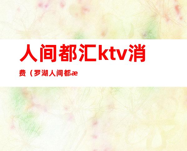 人间都汇ktv消费(罗湖人间都汇ktv怎么样)