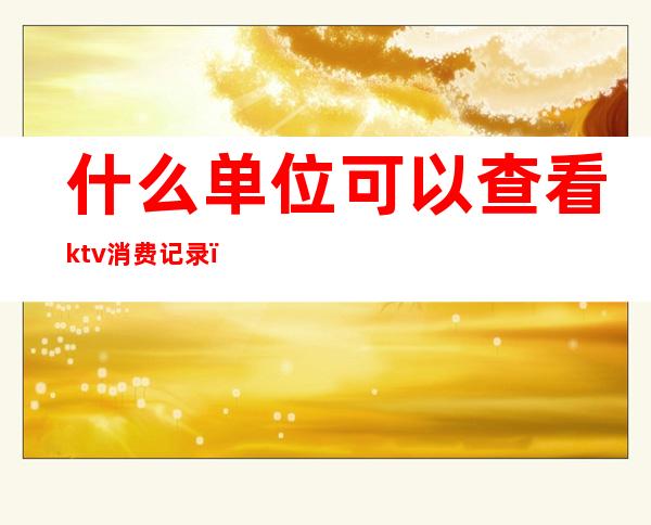 什么单位可以查看ktv消费记录(ktv的消费记录能查吗)