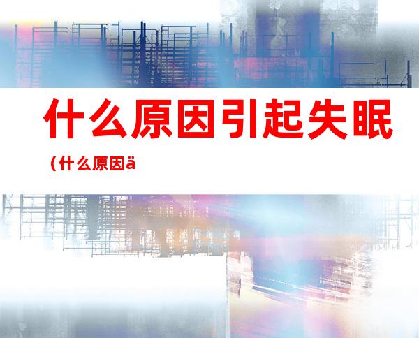 什么原因引起失眠(什么原因会引起失眠?)