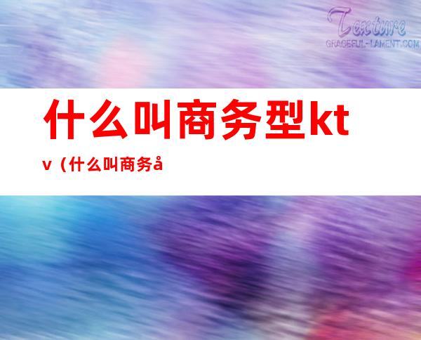 什么叫商务型ktv(什么叫商务型销售)