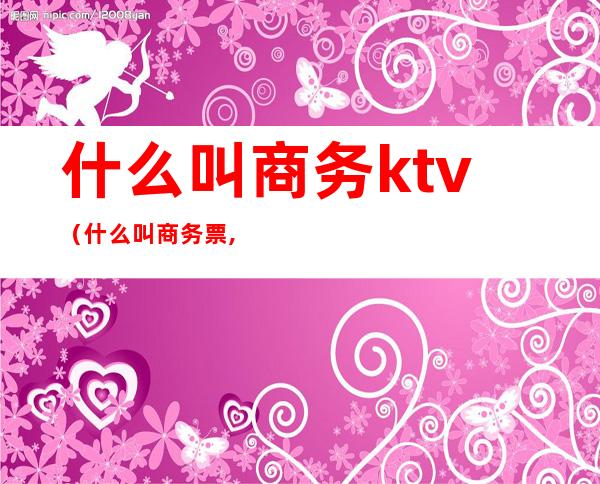 什么叫商务ktv(什么叫商务票,普通票)