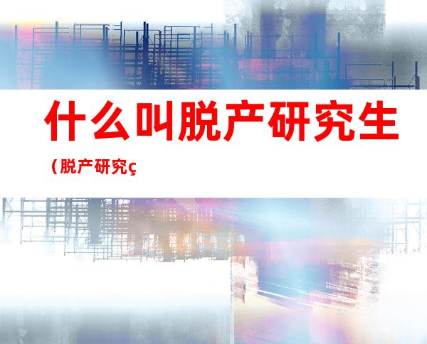 什么叫脱产研究生(脱产研究生与不脱产研究生有什么区别)