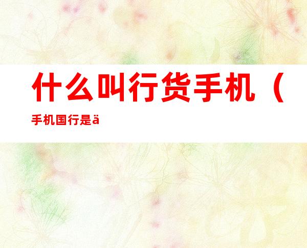什么叫行货手机（手机国行是什么意思）
