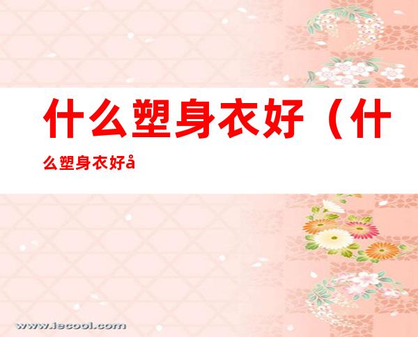 什么塑身衣好(什么塑身衣好?塑身要多少钱?)